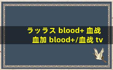 ラッラス blood+ 血战 血加 blood+/血战 tv版